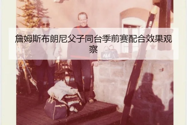詹姆斯布朗尼父子同台季前赛配合效果观察