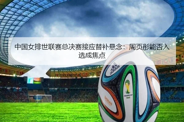 中国女排世联赛总决赛接应替补悬念：周页彤能否入选成焦点
