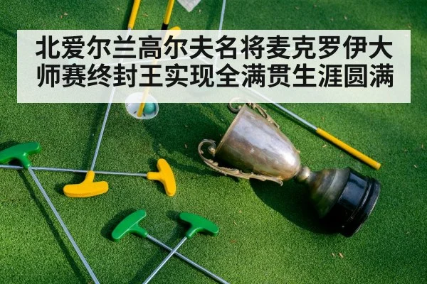 北爱尔兰高尔夫名将麦克罗伊大师赛终封王实现全满贯生涯圆满