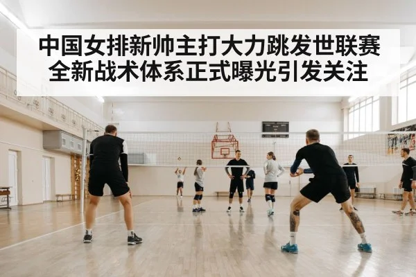 中国女排新帅主打大力跳发世联赛全新战术体系正式曝光引发关注