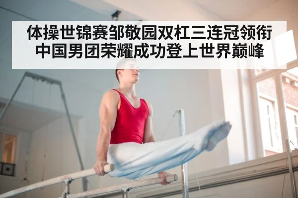 体操世锦赛邹敬园双杠三连冠领衔中国男团荣耀成功登上世界巅峰