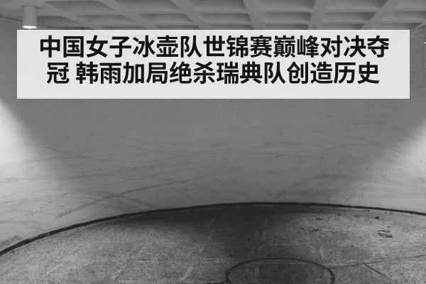 中国女子冰壶队世锦赛巅峰对决夺冠 韩雨加局绝杀瑞典队创造历史